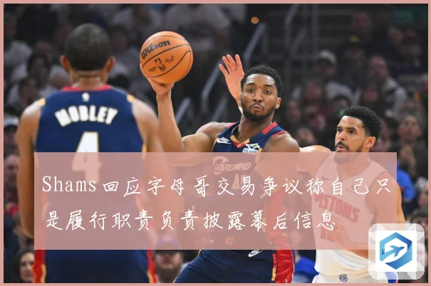 Shams回应字母哥交易争议称自己只是履行职责负责披露幕后信息