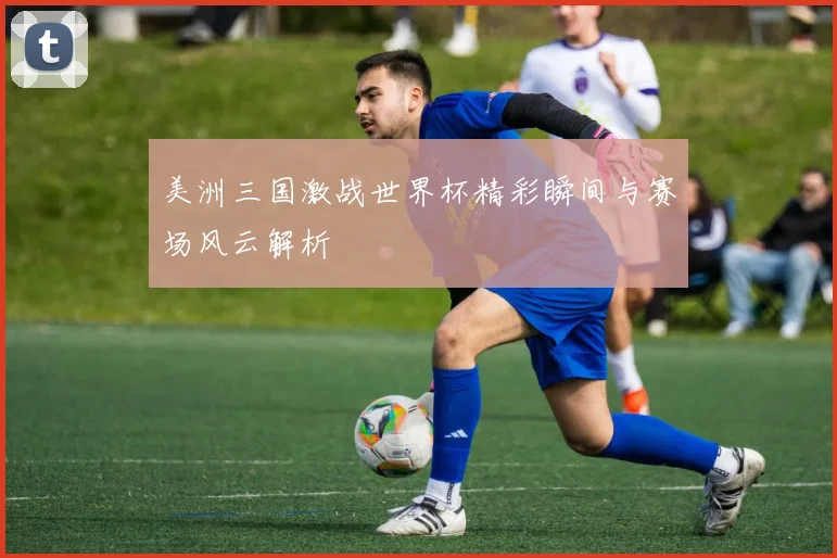 美洲三国激战世界杯精彩瞬间与赛场风云解析
