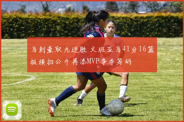 马刺豪取九连胜 文班亚马41分16篮板横扫公牛再添MVP争夺筹码