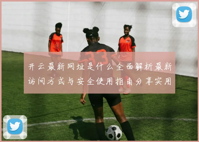 开云最新网址是什么全面解析最新访问方式与安全使用指南分享实用建议