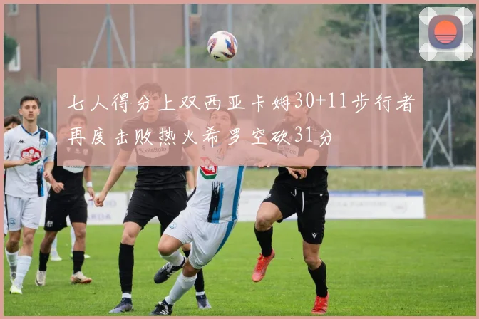 七人得分上双西亚卡姆30+11步行者再度击败热火希罗空砍31分