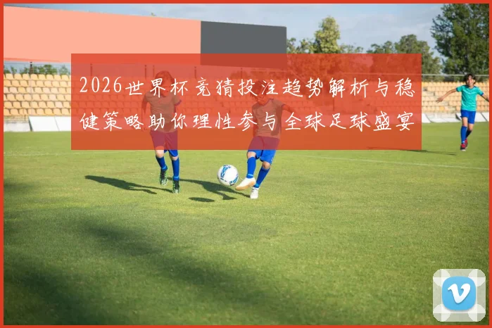 2026世界杯竞猜投注趋势解析与稳健策略助你理性参与全球足球盛宴 ⚽