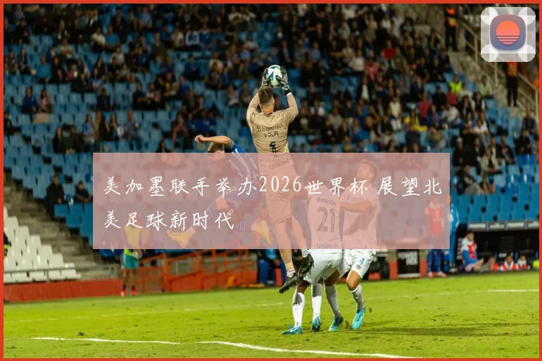 美加墨联手举办2026世界杯 展望北美足球新时代