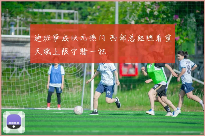 迪班萨成状元热门 西部总经理看重天赋上限宁赌一把