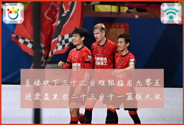 乐福砍下三十三分难阻猛龙九零五逆袭盖里尔二十三分十一篮板大放赛场复盘