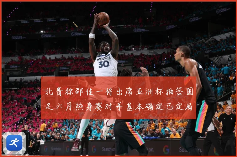 北青称邵佳一将出席亚洲杯抽签国足六月热身赛对手基本确定已定局战术观察