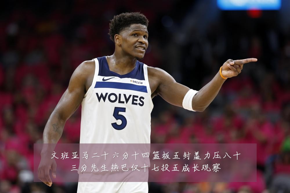 文班亚马二十六分十四篮板五封盖力压八十三分先生热巴仅十七投五成长观察